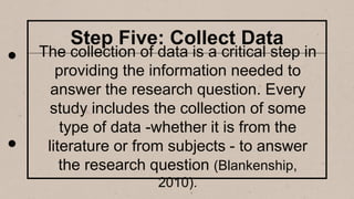 Step Five: Collect Data
The collection of data is a critical step in
providing the information needed to
answer the research question. Every
study includes the collection of some
type of data -whether it is from the
literature or from subjects - to answer
the research question (Blankenship,
2010).
 