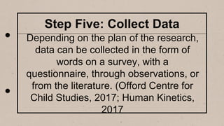 Step Five: Collect Data
Depending on the plan of the research,
data can be collected in the form of
words on a survey, with a
questionnaire, through observations, or
from the literature. (Offord Centre for
Child Studies, 2017; Human Kinetics,
2017
 