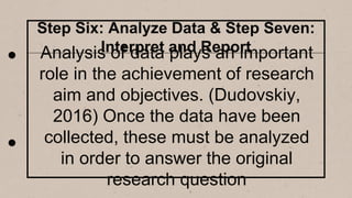 Step Six: Analyze Data & Step Seven:
Interpret and Report
Analysis of data plays an important
role in the achievement of research
aim and objectives. (Dudovskiy,
2016) Once the data have been
collected, these must be analyzed
in order to answer the original
research question
 