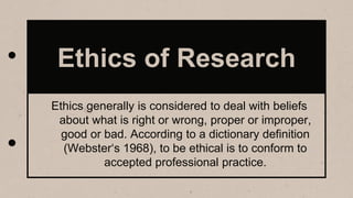 Ethics of Research
Ethics generally is considered to deal with beliefs
about what is right or wrong, proper or improper,
good or bad. According to a dictionary definition
(Webster‘s 1968), to be ethical is to conform to
accepted professional practice.
 