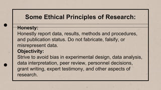 Some Ethical Principles of Research:
Honesty:
Honestly report data, results, methods and procedures,
and publication status. Do not fabricate, falsify, or
misrepresent data.
Objectivity:
Strive to avoid bias in experimental design, data analysis,
data interpretation, peer review, personnel decisions,
grant writing, expert testimony, and other aspects of
research.
 