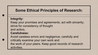Some Ethical Principles of Research:
Integrity:
Keep your promises and agreements; act with sincerity;
strive for consistency of thought
and action.
Carefulness:
Avoid careless errors and negligence; carefully and
critically examine your own work and
the work of your peers. Keep good records of research
activities.
 