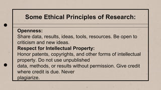Some Ethical Principles of Research:
Openness:
Share data, results, ideas, tools, resources. Be open to
criticism and new ideas.
Respect for Intellectual Property:
Honor patents, copyrights, and other forms of intellectual
property. Do not use unpublished
data, methods, or results without permission. Give credit
where credit is due. Never
plagiarize.
 