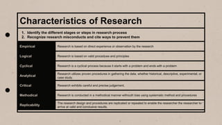 Characteristics of Research
Empirical Research is based on direct experience or observation by the research
Logical Research is based on valid procedues and principles
Cyclical Research is a cyclical process because it starts with a problem and ends with a problem
Analytical
Research utilizes proven procedures in gathering the data, whether historical, descriptive, experimental, or
case study.
Critical Research exhibits careful and precise judgement.
Methodical Research is conducted in a methodical manner withouth bias using systematic method and procedures
Replicability
The research design and procedures are replicated or repeated to enable the researcher the researcher to
arrive at valid and conclusive results.
1. Identify the different stages or steps in research process
2. Recognize research misconducts and cite ways to prevent them
 