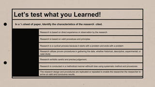 Let’s test what you Learned!
Research is based on direct experience or observation by the research
Research is based on valid procedues and principles
Research is a cyclical process because it starts with a problem and ends with a problem
Research utilizes proven procedures in gathering the data, whether historical, descriptive, experimental, or
case study.
Research exhibits careful and precise judgement.
Research is conducted in a methodical manner withouth bias using systematic method and procedures
The research design and procedures are replicated or repeated to enable the researcher the researcher to
arrive at valid and conclusive results.
In a ¼ sheet of paper, Identify the characteristics of the research cited.
 