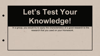 Let’s Test Your
Knowledge!
In a group, you would try to apply the characteristics of a good research to the
research that you used on your Homework.
 