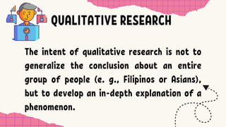 QUALITATIVE RESEARCH
The intent of qualitative research is not to
generalize the conclusion about an entire
group of people (e. g., Filipinos or Asians),
but to develop an in-depth explanation of a
phenomenon.
 