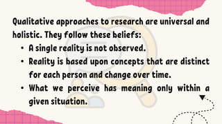 Qualitative approaches to research are universal and
holistic. They follow these beliefs:
• A single reality is not observed.
• Reality is based upon concepts that are distinct
for each person and change over time.
• What we perceive has meaning only within a
given situation.
 