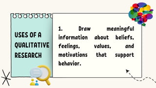 USES OF A
QUALITATIVE
RESEARCH
1. Draw meaningful
information about beliefs,
feelings, values, and
motivations that support
behavior.
 