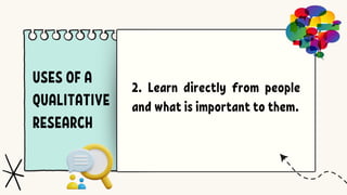 USES OF A
QUALITATIVE
RESEARCH
2. Learn directly from people
and what is important to them.
 