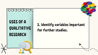 USES OF A
QUALITATIVE
RESEARCH
3. Identify variables important
for further studies.
 