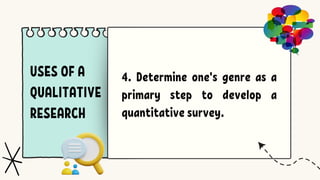 USES OF A
QUALITATIVE
RESEARCH
4. Determine one's genre as a
primary step to develop a
quantitative survey.
 