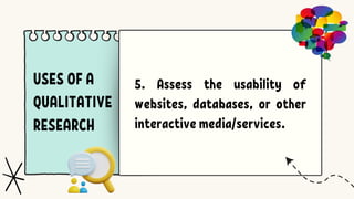 USES OF A
QUALITATIVE
RESEARCH
5. Assess the usability of
websites, databases, or other
interactive media/services.
 