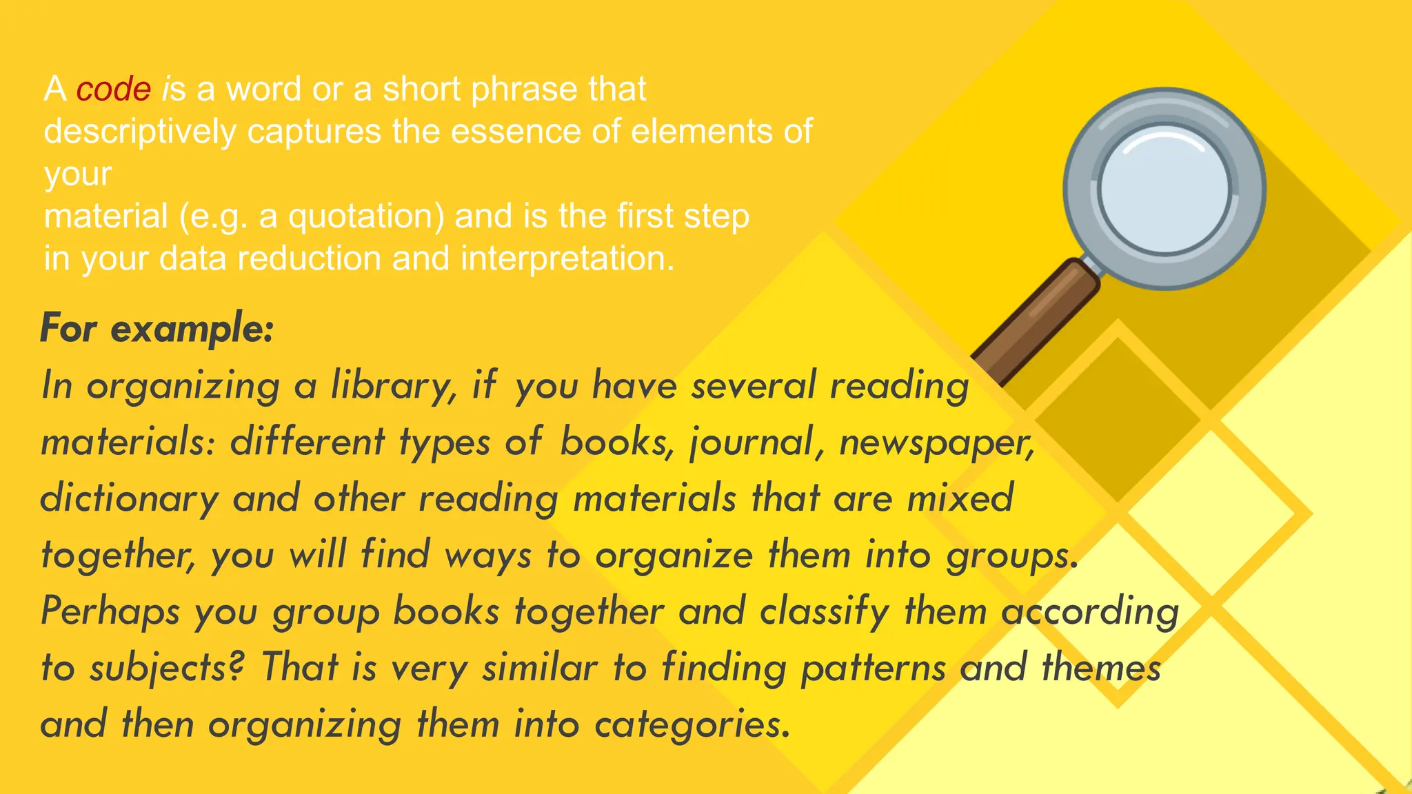 A code is a word or a short phrase that
descriptively captures the essence of elements of
your
material (e.g. a quotation) and is the first step
in your data reduction and interpretation.
For example:
In organizing a library, if you have several reading
materials: different types of books, journal, newspaper,
dictionary and other reading materials that are mixed
together, you will find ways to organize them into groups.
Perhaps you group books together and classify them according
to subjects? That is very similar to finding patterns and themes
and then organizing them into categories.
 