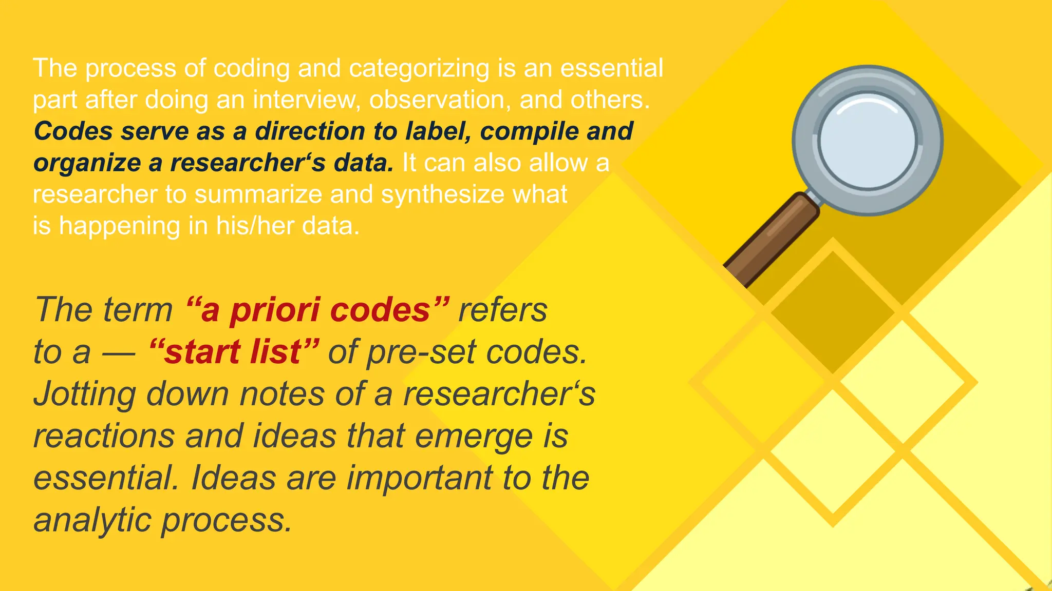 The process of coding and categorizing is an essential
part after doing an interview, observation, and others.
Codes serve as a direction to label, compile and
organize a researcher‘s data. It can also allow a
researcher to summarize and synthesize what
is happening in his/her data.
The term “a priori codes” refers
to a ― “start list” of pre-set codes.
Jotting down notes of a researcher‘s
reactions and ideas that emerge is
essential. Ideas are important to the
analytic process.
 