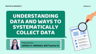 UNDERSTANDING
DATA AND WAYS TO
SYSTEMATICALLY
COLLECT DATA
Presented by:
LEONILA C. MIRANDA, SHS Teacher III
MODULE 5
PRACTICAL RESEARCH 1
 