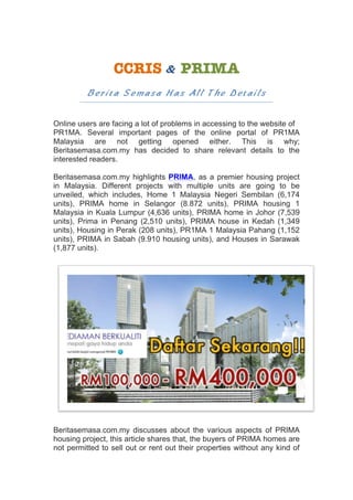 CCRIS	&	PRIMA		
Berita Semasa Has All The Details
	
Online users are facing a lot of problems in accessing to the website of
PR1MA. Several important pages of the online portal of PR1MA
Malaysia are not getting opened either. This is why;
Beritasemasa.com.my has decided to share relevant details to the
interested readers.
Beritasemasa.com.my highlights PRIMA, as a premier housing project
in Malaysia. Different projects with multiple units are going to be
unveiled, which includes, Home 1 Malaysia Negeri Sembilan (6,174
units), PRIMA home in Selangor (8.872 units), PRIMA housing 1
Malaysia in Kuala Lumpur (4,636 units), PRIMA home in Johor (7,539
units), Prima in Penang (2,510 units), PRIMA house in Kedah (1,349
units), Housing in Perak (208 units), PR1MA 1 Malaysia Pahang (1,152
units), PRIMA in Sabah (9.910 housing units), and Houses in Sarawak
(1,877 units).
Beritasemasa.com.my discusses about the various aspects of PRIMA
housing project, this article shares that, the buyers of PRIMA homes are
not permitted to sell out or rent out their properties without any kind of
 