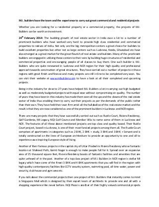 M.I. builders have the team and the experience to carry out great commercial and residential projects
Whether you are looking for a residential property or a commercial property, the projects of M.I.
Builders can be worth an investment.
24th February 2014: The budding growth of real estate sector in India owe a lot to a number of
prominent builders who have worked very hard to provide high class residential and commercial
properties to natives of India. Not only are the big metropolitan centers a great choice for builders to
build excellent properties but other not so large centers such as Lucknow, Noida, Ghaziabad etc have
also emerged as a great market for the great flourish of real estate and builders. Many of the prominent
builders are engaged in utilizing these centers to their core by building huge structures of residential and
commercial properties and encouraging people of all classes to buy them. One such builder is M.I.
Builders who are quite renowned in Lucknow and NCR region for their high quality and professional
approach towards construction of great structures. They have carried out a number of projects in those
regions with great finish and finesse and many projects are still in line to be completed very soon. You
can visit their website at www.mibuilders.com to have a look at all their completed and upcoming
projects.
Being in the industry for close to 27 years have helped M.I. Builders a lot in carrying out high budgeted
as well as moderately budgeted projects with equal ease without compromising on quality. The number
of years they have been in this industry has made them seen all the ups and the downs of the real estate
sector of India thus enabling them to carry out their projects as per the demands of the public rather
than their own. They have held their own firm amid all the hullaballoo of the real estate market and the
result is that they are now considered as one of the prominent builders in Lucknow and NCR region.
There are many projects that they have successfully carried out such as Rustle Court, Riviera Residency,
Golf Gardenia, MI Legacy, NQI Golf Course and Merdian Villa to name some of them in Lucknow and
NCR. The features of all these above mentioned projects are top class and quality based. Their Rustle
Court project, based in Lucknow, is one of their most fancied projects among them all. The Rustle Court
comprises of apartments in categories such as 2 BHK, 2 BHK + study, 3 BHK and 3 BHK + Servant and is
totally constructed on the lines of European architecture to provide an opportunity to one and all to
experience awe inspiring European style of living.
Another of their famous projects in the capital city of Uttar Pradesh is Riviera Residency whose fantastic
location at Shaheed Path, Gomti Nagar is enough to make people fall for it. Spread over an expansive
area of 25 thousand square feet, Riviera Residency boasts of fantastic facilities and amenities that are
quite unheard of in the past. Another of a top class project of M.I. Builders in NCR region is stellar MI
legacy which have some of the finest 3 BHK and 4 BHK apartments that you will find in the region with
high quality contemporary facilities like CCTV security system, swimming pool, all time water, power and
security, club house and gym area etc.
If you talk about the commercial projects then one project of M.I. Builders that instantly comes to mind
is Singapore Mall which is designed by their expert team of architects to provide one and all with a
shopping experience like never before. NQI Plaza is another of their highly valued commercial projects

 