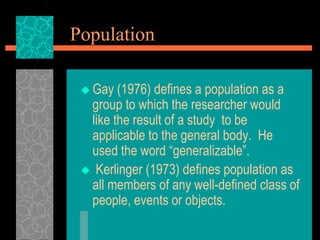 Population
 Gay (1976) defines a population as a
group to which the researcher would
like the result of a study to be
applicable to the general body. He
used the word “generalizable”.
 Kerlinger (1973) defines population as
all members of any well-defined class of
people, events or objects.
 