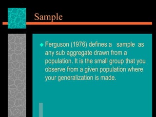 Sample
 Ferguson (1976) defines a sample as
any sub aggregate drawn from a
population. It is the small group that you
observe from a given population where
your generalization is made.
 