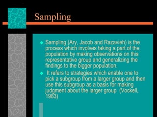Sampling
 Sampling (Ary, Jacob and Razavieh) is the
process which involves taking a part of the
population by making observations on this
representative group and generalizing the
findings to the bigger population.
 It refers to strategies which enable one to
pick a subgroup from a larger group and then
use this subgroup as a basis for making
judgment about the larger group (Vockell,
1983)
 