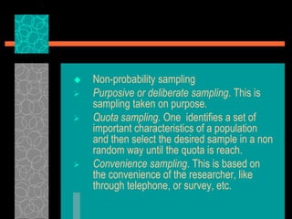  Non-probability sampling
 Purposive or deliberate sampling. This is
sampling taken on purpose.
 Quota sampling. One identifies a set of
important characteristics of a population
and then select the desired sample in a non
random way until the quota is reach.
 Convenience sampling. This is based on
the convenience of the researcher, like
through telephone, or survey, etc.
 