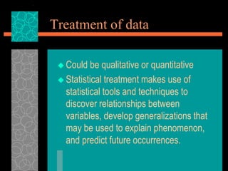 Treatment of data
 Could be qualitative or quantitative
 Statistical treatment makes use of
statistical tools and techniques to
discover relationships between
variables, develop generalizations that
may be used to explain phenomenon,
and predict future occurrences.
 
