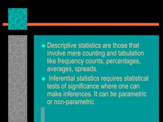  Descriptive statistics are those that
involve mere counting and tabulation
like frequency counts, percentages,
averages, spreads.
 Inferential statistics requires statistical
tests of significance where one can
make inferences. It can be parametric
or non-parametric
 