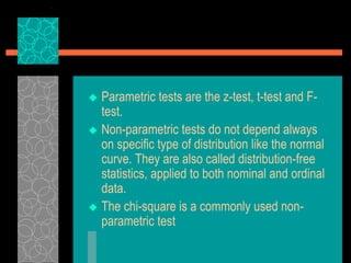  Parametric tests are the z-test, t-test and F-
test.
 Non-parametric tests do not depend always
on specific type of distribution like the normal
curve. They are also called distribution-free
statistics, applied to both nominal and ordinal
data.
 The chi-square is a commonly used non-
parametric test
 