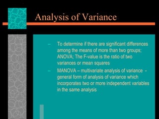 Analysis of Variance
– To determine if there are significant differences
among the means of more than two groups;
ANOVA; The F-value is the ratio of two
variances or mean squares
– MANOVA – multivariate analysis of variance -
general form of analysis of variance which
incorporates two or more independent variables
in the same analysis
 