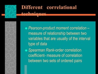 Different correlational
techniques
 Pearson-product moment correlation –
measure of relationship between two
variables that are usually of the interval
type of data
 Spearman Rank-order correlation
coefficient- measure of correlation
between two sets of ordered pairs
 