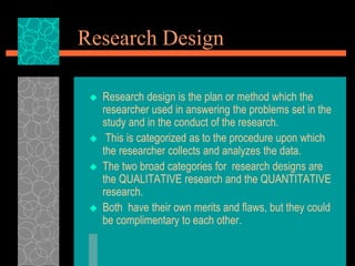 Research Design
 Research design is the plan or method which the
researcher used in answering the problems set in the
study and in the conduct of the research.
 This is categorized as to the procedure upon which
the researcher collects and analyzes the data.
 The two broad categories for research designs are
the QUALITATIVE research and the QUANTITATIVE
research.
 Both have their own merits and flaws, but they could
be complimentary to each other.
 