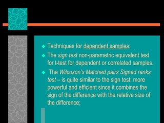  Techniques for dependent samples:
 The sign test non-parametric equivalent test
for t-test for dependent or correlated samples.
 The Wilcoxon’s Matched pairs Signed ranks
test – is quite similar to the sign test; more
powerful and efficient since it combines the
sign of the difference with the relative size of
the difference;
 