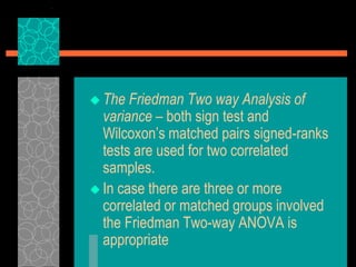  The Friedman Two way Analysis of
variance – both sign test and
Wilcoxon’s matched pairs signed-ranks
tests are used for two correlated
samples.
 In case there are three or more
correlated or matched groups involved
the Friedman Two-way ANOVA is
appropriate
 