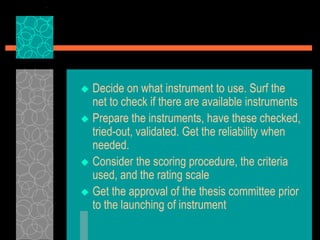  Decide on what instrument to use. Surf the
net to check if there are available instruments
 Prepare the instruments, have these checked,
tried-out, validated. Get the reliability when
needed.
 Consider the scoring procedure, the criteria
used, and the rating scale
 Get the approval of the thesis committee prior
to the launching of instrument
 