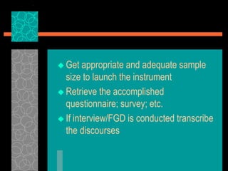  Get appropriate and adequate sample
size to launch the instrument
 Retrieve the accomplished
questionnaire; survey; etc.
 If interview/FGD is conducted transcribe
the discourses
 