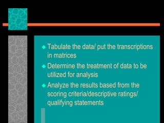  Tabulate the data/ put the transcriptions
in matrices
 Determine the treatment of data to be
utilized for analysis
 Analyze the results based from the
scoring criteria/descriptive ratings/
qualifying statements
 