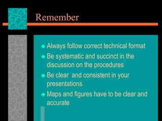 Remember
 Always follow correct technical format
 Be systematic and succinct in the
discussion on the procedures
 Be clear and consistent in your
presentations
 Maps and figures have to be clear and
accurate
 