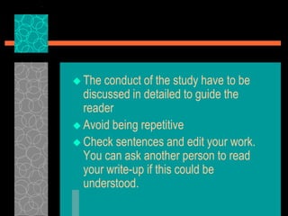  The conduct of the study have to be
discussed in detailed to guide the
reader
 Avoid being repetitive
 Check sentences and edit your work.
You can ask another person to read
your write-up if this could be
understood.
 