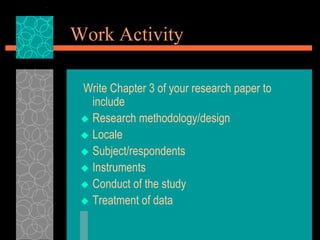 Work Activity
Write Chapter 3 of your research paper to
include
 Research methodology/design
 Locale
 Subject/respondents
 Instruments
 Conduct of the study
 Treatment of data
 