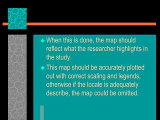  When this is done, the map should
reflect what the researcher highlights in
the study.
 This map should be accurately plotted
out with correct scaling and legends,
otherwise if the locale is adequately
describe, the map could be omitted.
 