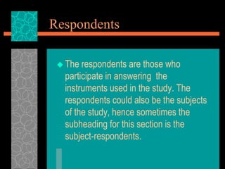 Respondents
 The respondents are those who
participate in answering the
instruments used in the study. The
respondents could also be the subjects
of the study, hence sometimes the
subheading for this section is the
subject-respondents.
 