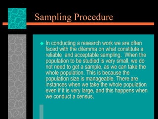 Sampling Procedure
 In conducting a research work we are often
faced with the dilemma on what constitute a
reliable and acceptable sampling. When the
population to be studied is very small, we do
not need to get a sample, as we can take the
whole population. This is because the
population size is manageable. There are
instances when we take the whole population
even if it is very large, and this happens when
we conduct a census.
 