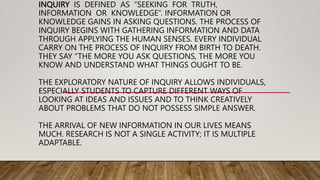 INQUIRY IS DEFINED AS “SEEKING FOR TRUTH,
INFORMATION OR KNOWLEDGE”. INFORMATION OR
KNOWLEDGE GAINS IN ASKING QUESTIONS. THE PROCESS OF
INQUIRY BEGINS WITH GATHERING INFORMATION AND DATA
THROUGH APPLYING THE HUMAN SENSES. EVERY INDIVIDUAL
CARRY ON THE PROCESS OF INQUIRY FROM BIRTH TO DEATH.
THEY SAY “THE MORE YOU ASK QUESTIONS, THE MORE YOU
KNOW AND UNDERSTAND WHAT THINGS OUGHT TO BE.
THE EXPLORATORY NATURE OF INQUIRY ALLOWS INDIVIDUALS,
ESPECIALLY STUDENTS TO CAPTURE DIFFERENT WAYS OF
LOOKING AT IDEAS AND ISSUES AND TO THINK CREATIVELY
ABOUT PROBLEMS THAT DO NOT POSSESS SIMPLE ANSWER.
THE ARRIVAL OF NEW INFORMATION IN OUR LIVES MEANS
MUCH. RESEARCH IS NOT A SINGLE ACTIVITY; IT IS MULTIPLE
ADAPTABLE.
 