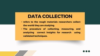 • refers to the rough materials researchers collect
the world they are studying.
• The procedure of collecting, measuring, and
analyzing correct insights for research using
validated techniques.
DATA COLLECTION
 