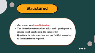 Structured
• also known as a formal interview.
• The interviewer/researcher asks each participant a
similar set of questions in the same order.
• Questions in this interview are pre-decided according
to the information required.
 
