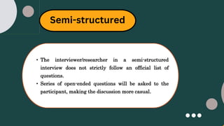 Semi-structured
• The interviewer/researcher in a semi-structured
interview does not strictly follow an official list of
questions.
• Series of open-ended questions will be asked to the
participant, making the discussion more casual.
 