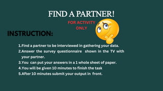 FIND A PARTNER!
FOR ACTIVITY
ONLY
INSTRUCTION:
1.Find a partner to be interviewed in gathering your data.
2.Answer the survey questionnaire shown in the TV with
your partner.
3.You can put your answers in a 1 whole sheet of paper.
4.You will be given 10 minutes to finish the task
5.After 10 minutes submit your output in front.
 
