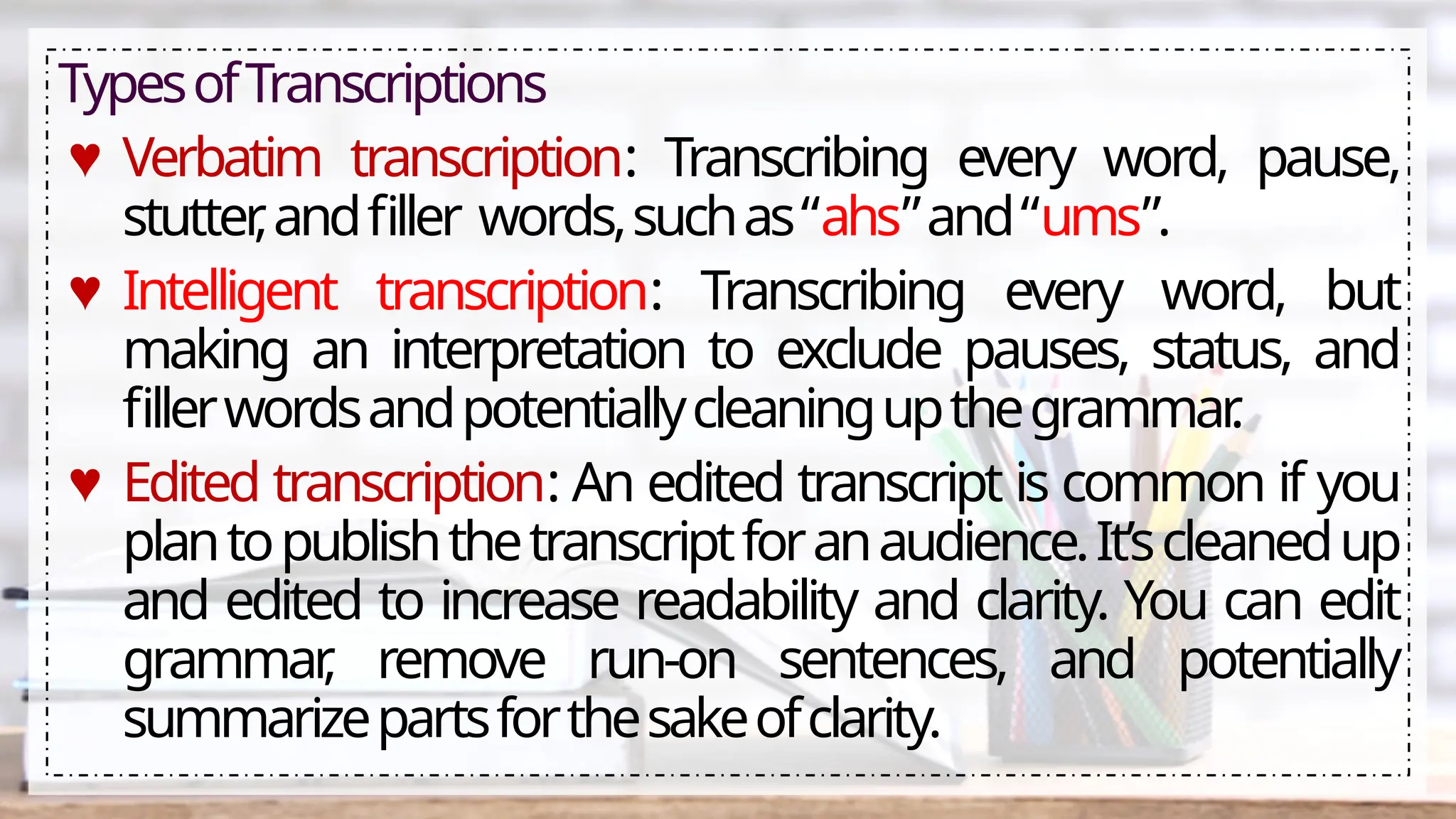 TypesofTranscriptions
♥ Verbatim transcription: Transcribing every word, pause,
stutter
,andfiller words,suchas“ahs”and“ums”.
♥ Intelligent transcription: Transcribing every word, but
making an interpretation to exclude pauses, status, and
fillerwordsandpotentiallycleaningupthegrammar
.
♥ Edited transcription: An edited transcript is common if you
plantopublishthetranscriptforanaudience.It’scleanedup
and edited to increase readability and clarity. You can edit
grammar
, remove run-on sentences, and potentially
summarizepartsforthesakeofclarity.
 