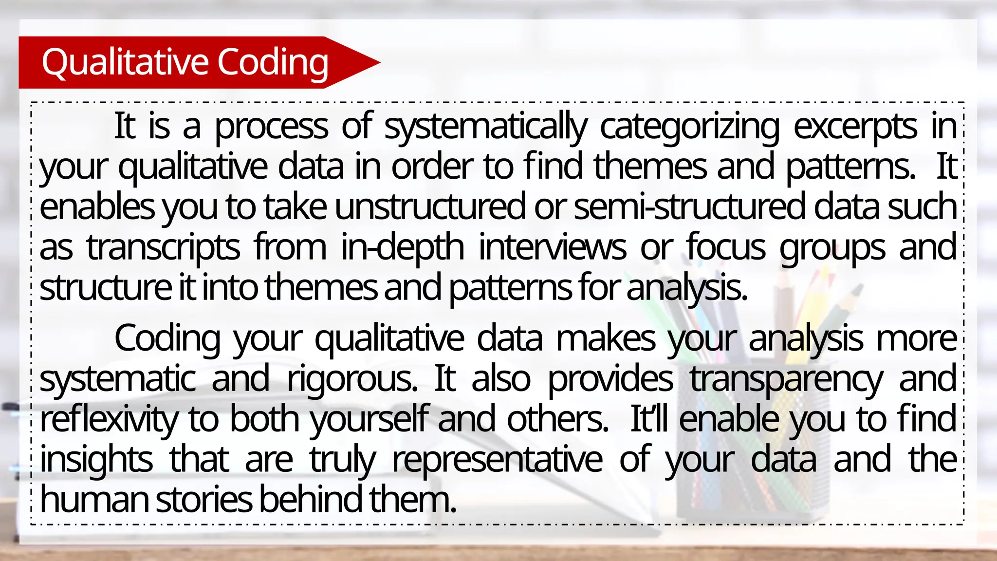 Qualitative Coding
It is a process of systematically categorizing excerpts in
your qualitative data in order to find themes and patterns. It
enablesyoutotakeunstructuredorsemi-structureddatasuch
as transcripts from in-depth interviews or focus groups and
structureitintothemesandpatternsforanalysis.
Coding your qualitative data makes your analysis more
systematic and rigorous. It also provides transparency and
reflexivity to both yourself and others. It’ll enable you to find
insights that are truly representative of your data and the
humanstoriesbehindthem.
 